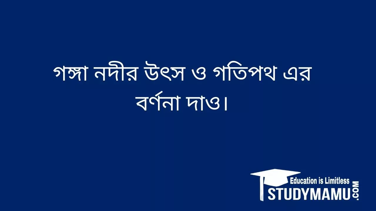 গঙ্গা নদীর উৎস ও গতিপথ এর বর্ণনা দাও।